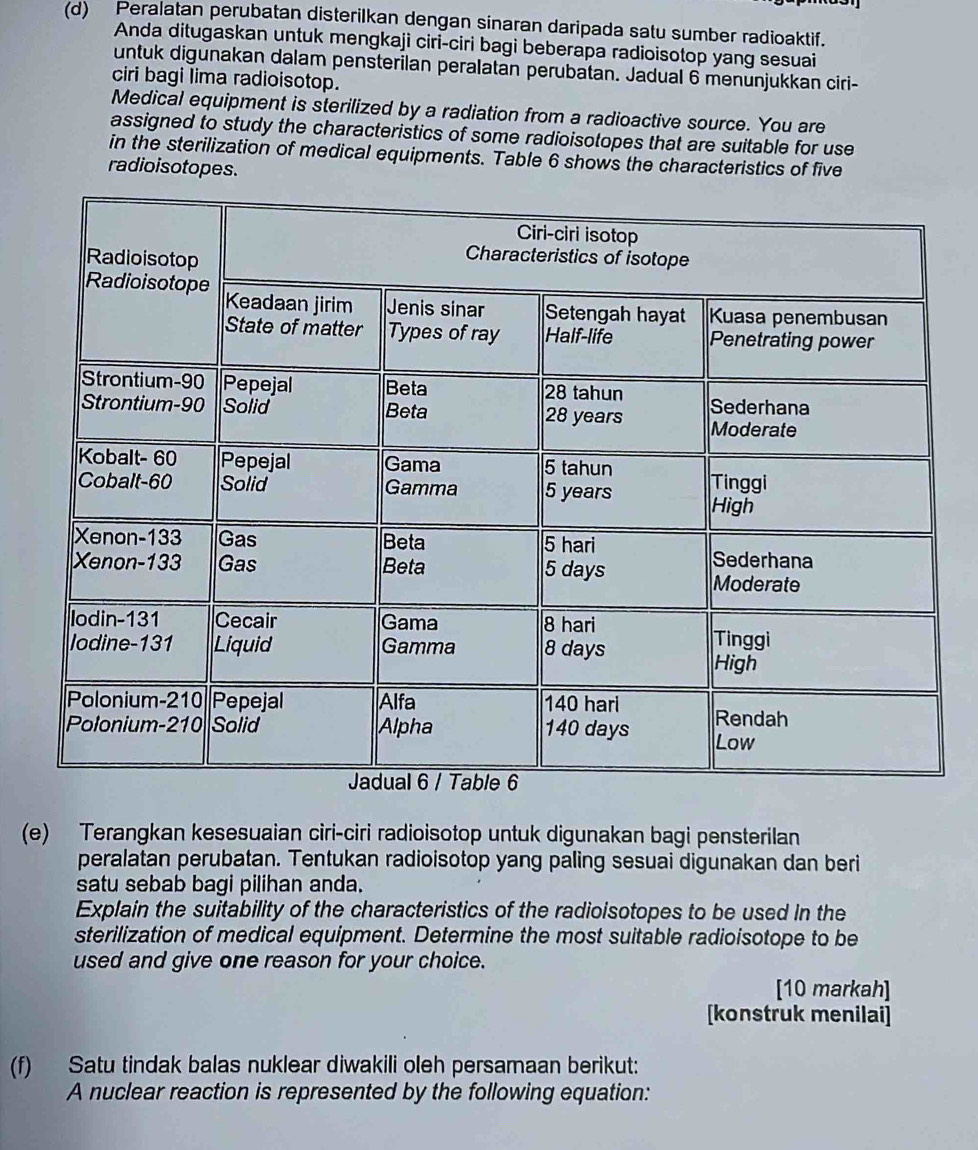 Peralatan perubatan disterilkan dengan sinaran daripada satu sumber radioaktif. 
Anda ditugaskan untuk mengkaji ciri-ciri bagi beberapa radioisotop yang sesuai 
untuk digunakan dalam pensterilan peralatan perubatan. Jadual 6 menunjukkan ciri- 
ciri bagi lima radioisotop. 
Medical equipment is sterilized by a radiation from a radioactive source. You are 
assigned to study the characteristics of some radioisotopes that are suitable for use 
in the sterilization of medical equipments. Table 6 shows the characteristics of five 
radioisotopes. 
(e) Terangkan kesesuaian ciri-ciri radioisotop untuk digunakan bagi pensterilan 
peralatan perubatan. Tentukan radioisotop yang paling sesuai digunakan dan beri 
satu sebab bagi pilihan anda. 
Explain the suitability of the characteristics of the radioisotopes to be used in the 
sterilization of medical equipment. Determine the most suitable radioisotope to be 
used and give one reason for your choice. 
[10 markah] 
[konstruk menilai] 
(f) Satu tindak balas nuklear diwakili oleh persamaan berikut: 
A nuclear reaction is represented by the following equation: