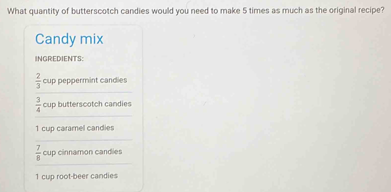 What quantity of butterscotch candies would you need to make 5 times as much as the original recipe?
Candy mix
INGREDIENTS:
 2/3  cup peppermint candies
 3/4  cup butterscotch candies
1 cup caramel candies
 7/8  cup cinnamon candies
1 cup root-beer candies