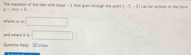 The equation of the line with slope —1 that goes through the point (-7,-2) can be written in the form
y=mx+b
where m is: □ 
and where b is: □ 
Question Help: Video