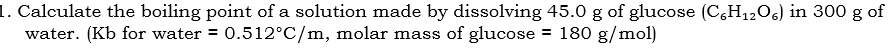 Calculate the boiling point of a solution made by dissolving 45.0 g of glucose (C_6H_12O_6) in 300 g of 
water. (Kb for water =0.512°C/m , molar mass of glucose =180g/mol)