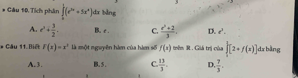 3
# Câu 10. Tích phân ∈tlimits _0^(1(e^3x)+5x^4)dx bằng
A. e^3+ 3/2 . B. e. C.  (e^3+2)/3 . D. e^3. 
» Câu 11.Biết F(x)=x^2 là một nguyên hàm của hàm số f(x) trên R . Giá trị của ∈tlimits _1^(2[2+f(x)]dx bằng
A. 3. B. 5. C. frac 13)3.  7/3 . 
D.
3
3