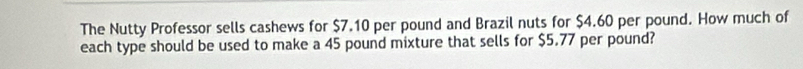 The Nutty Professor sells cashews for $7.10 per pound and Brazil nuts for $4.60 per pound. How much of 
each type should be used to make a 45 pound mixture that sells for $5.77 per pound?