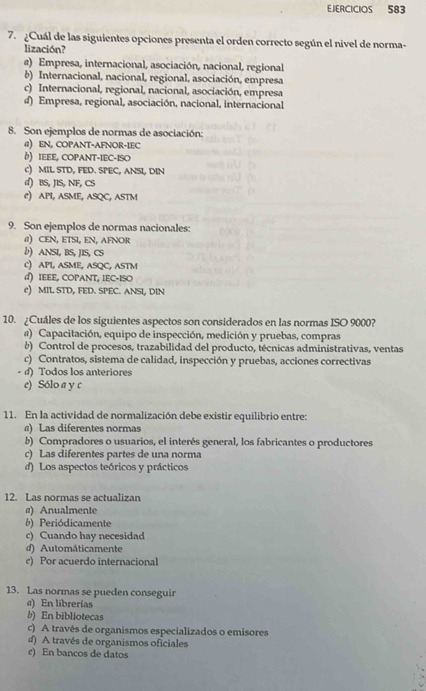 EJERCICIOS 583
7.  ¿Cuál de las siguientes opciones presenta el orden correcto según el nivel de norma-
lización?
a) Empresa, internacional, asociación, nacional, regional
b) Internacional, nacional, regional, asociación, empresa
c) Internacional, regional, nacional, asociación, empresa
d) Empresa, regional, asociación, nacional, internacional
8. Son ejemplos de normas de asociación:
@) EN, COPANT-AFNOR-IEC
() IEEE, COPANT-IEC-ISO
c) MIL STD, FED. SPEC, ANSI, DIN
d) BS, JIS, NF, CS
e) API, ASME, ASQC, ASTM
9. Son ejemplos de normas nacionales:
@) CEN, ETSI, EN, AFNOR
b) ANSI, BS, JIS, CS
C) API, ASME, ASQC, ASTM
d) IEEE, COPANT, IEC-ISO
e) MIL STD, FED. SPEC. ANSI, DIN
10. ¿Cuáles de los siguientes aspectos son considerados en las normas ISO 9000?
a) Capacitación, equipo de inspección, medición y pruebas, compras
b) Control de procesos, trazabilidad del producto, técnicas administrativas, ventas
c) Contratos, sistema de calidad, inspección y pruebas, acciones correctivas
- d) Todos los anteriores
e) Sólo a y c
11. En la actividad de normalización debe existir equilibrio entre:
) Las diferentes normas
b) Compradores o usuarios, el interés general, los fabricantes o productores
c) Las diferentes partes de una norma
d) Los aspectos teóricos y prácticos
12. Las normas se actualizan
@) Anualmente
b) Periódicamente
c) Cuando hay necesidad
d) Automáticamente
e) Por acuerdo internacional
13. Las normas se pueden conseguir
a) En librerías
b) En bibliotecas
c) A través de organismos especializados o emisores
d) A través de organismos oficiales
c) En bancos de datos