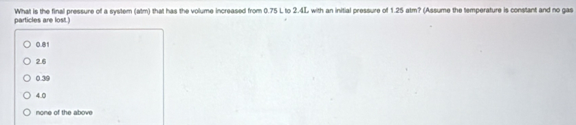 What is the final pressure of a system (atm) that has the volume increased from 0.75 L to 2.4L with an initial pressure of 1.25 atm? (Assume the temperature is constant and no gas
particles are lost.)
0.81
2.6
0.39
4.0
none of the above