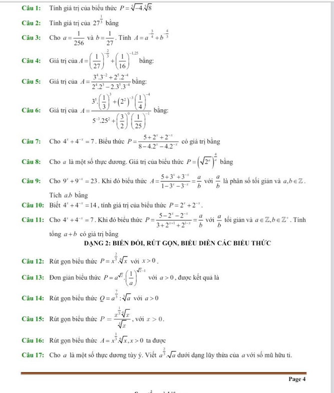 Tính giá trị của biểu thức P=sqrt[5](-4).sqrt[5](8)
Câu 2: Tính giá trị của 27^(frac 1)3 bằng
Câu 3: Cho □  a= 1/256  và b= 1/27 . Tinh A=a^(-frac 3)4+b^(-frac 4)3
Câu 4: Giá trị ciaA=( 1/27 )^- 2/3 +( 1/16 )^-1.25 bằng:
Câu 5: Giá trị ciaA= (3^4.3^(-2)+2^5.2^(-4))/2^4.2^3-2.3^5.3^(-4)  bằng:
Câu 6: Giá tri của a.A=frac 3^5· ( 1/3 )^3+(2^2)^-5( 1/4 )^-45^(-2)· ( 3/2 )^0(frac 1( 1/25 )^-5 □ ằng:
Câu 7: Cho 4^x+4^(-x)=7. Biểu thức P= (5+2^x+2^(-x))/8-4.2^x-4.2^(-x)  có giá trị bằng
Câu 8: Cho # là một số thực dương. Giá trị của biểu thức P=(sqrt(2^a))^ 4/a bing
Câu 9: Cho 9^x+9^(-x)=23. Khi đó biểu thức A= (5+3^x+3^(-x))/1-3^x-3^(-x) = a/b  với  a/b  là phân số tối giản và a,b∈ Z.
Tích a.b bằng
Câu 10: Biết 4^x+4^(-x)=14 , tính giá trị của biểu thức P=2^x+2^(-x).
Câu 11: Cho 4^x+4^(-x)=7. Khi đó biểu thức P= (5-2^x-2^(-x))/3+2^(x+1)+2^(1-x) = a/b  với  a/b  tối giản và a∈ Z,b∈ Z^+. Tính
tổng a+b có giá trị bằng
DạnG 2: biên đôI, rÚt GọN, biểu diẻn các biểu thức
Câu 12: Rút gọn biểu thức P=x^(frac 2)5· sqrt[6](x) với x>0.
Câu 13: Đơn giản biểu thức P=a^(sqrt(2))· ( 1/a )^sqrt(2)-1 với a>0 , được kết quả là
Câu 14: Rút gọn biểu thức Q=a^(frac 7)3:sqrt[3](a) với a>0
Câu 15: Rút gọn biểu thức P=frac x^(frac 1)3sqrt[4](x)sqrt[4](x) , với x>0.
Câu 16: Rút gọn biểu thức A=x^(frac 1)3.sqrt[6](x),x>0 ta được
Câu 17: Cho a là một số thực dương tùy ý. Viết a^(frac 2)3· sqrt(a) dưới dạng lũy thừa của a với số mũ hữu ti.
Page 4