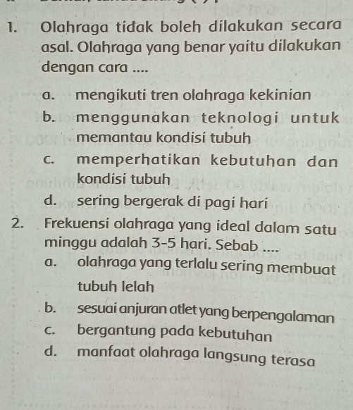 Olahraga tidak boleh dilakukan secara
asal. Olahraga yang benar yaitu dilakukan
dengan cara ....
a. mengikuti tren olahraga kekinian
b. menggunakan teknologi untuk
memantau kondisi tubuh
c. memperhatikan kebutuhan dan
kondisi tubuh
d. sering bergerak di pagi hari
2. Frekuensi olahraga yang ideal dalam satu
minggu adalah 3-5 hari. Sebab ....
a. olahraga yang terlalu sering membuat
tubuh lelah
b. sesuai anjuran atlet yang berpengalaman
c. bergantung pada kebutuhan
d. manfaat olahraga langsung terasa