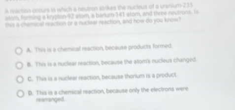 A reaction occurs in which a neutron strikes the nucleus of a uranium- 235
alom, forming a krypton- 92 atom, a barium- 141 atom, and three neutrons. Is
this a chemical reaction or a nuclear reaction, and how do you know?
A. This is a chemical reaction, because products formed.
B. This is a nuclear reaction, because the atom's nucleus changed.
C. This is a nuclear reaction, because thorium is a product.
D. This is a chemical reaction, because only the electrons were
rearranged.