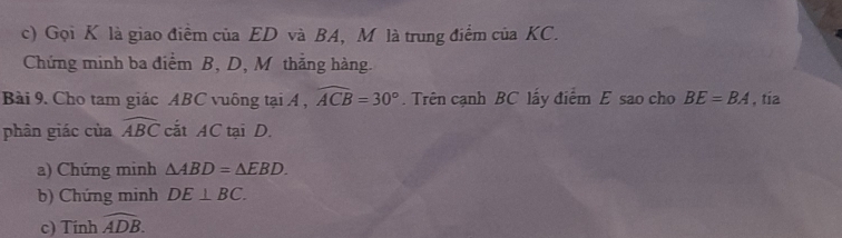 Gọi K là giao điểm của ED và BA, M là trung điểm của KC. 
Chứng minh ba điểm B, D, M thắng hàng. 
Bài 9. Cho tam giác ABC vuông tại A , widehat ACB=30°. Trên cạnh BC lấy điểm E sao cho BE=BA , tía 
phân giác của widehat ABC cắt AC tại D. 
a) Chứng minh △ ABD=△ EBD. 
b) Chứng minh DE⊥ BC. 
c) Tính widehat ADB.