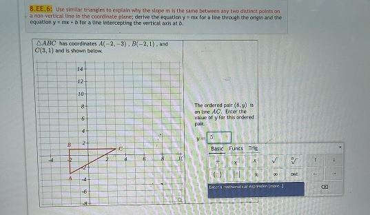 EE.6: Use similar triangles to explain why the slope m is the same between any two distinct points on 
a non-vertical line in the coordinate plane; derive the equation y=mx for a line through the origin and the 
equation y=mx+b for a line intercepting the vertical axis at b.
△ ABC has coordinates A(-2,-3), B(-2,1) , and
C(3,1)
(8,y) is 
The ordered pair an line AC. Enter the 
value of y for this ordered 
pair. 
5
y=
Basic Funes Trig x
h x √ 
(c) π 00 OHE - . 
Enter a mothematical exprevsion [more. ]