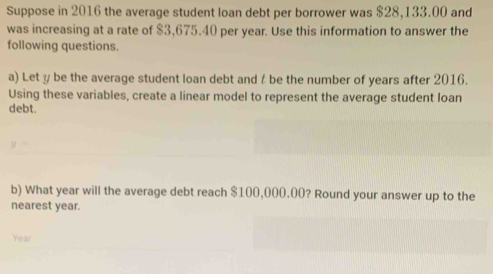 Suppose in 2016 the average student loan debt per borrower was $28,133.00 and 
was increasing at a rate of $3,675.40 per year. Use this information to answer the 
following questions. 
a) Let y be the average student loan debt and t be the number of years after 2016. 
Using these variables, create a linear model to represent the average student loan 
debt.
y=
b) What year will the average debt reach $100,000.00? Round your answer up to the 
nearest year.
Year