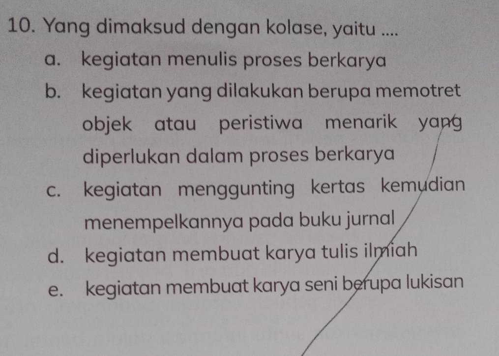 Yang dimaksud dengan kolase, yaitu ....
a. kegiatan menulis proses berkarya
b. kegiatan yang dilakukan berupa memotret
objek atau peristiwa menarik yang 
diperlukan dalam proses berkarya
c. kegiatan menggunting kertas kemudian
menempelkannya pada buku jurnal
d. kegiatan membuat karya tulis ilmiah
e. kegiatan membuat karya seni berupa lukisan