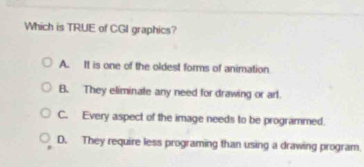 Which is TRUE of CGI graphics?
A. It is one of the oldest forms of animation
B. They eliminate any need for drawing or arl.
C. Every aspect of the image needs to be programmed.
D. They require less programing than using a drawing program.