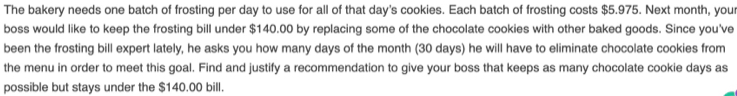 The bakery needs one batch of frosting per day to use for all of that day's cookies. Each batch of frosting costs $5.975. Next month, your 
boss would like to keep the frosting bill under $140.00 by replacing some of the chocolate cookies with other baked goods. Since you've 
been the frosting bill expert lately, he asks you how many days of the month (30 days) he will have to eliminate chocolate cookies from 
the menu in order to meet this goal. Find and justify a recommendation to give your boss that keeps as many chocolate cookie days as 
possible but stays under the $140.00 bill