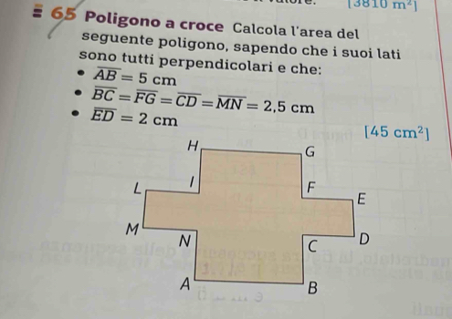 [3810m^2]
65 Poligono a croce Calcola l'area del 
seguente poligono, sapendo che i suoi lati 
sono tutti perpendicolari e che:
overline AB=5cm
overline BC=overline FG=overline CD=overline MN=2,5cm
overline ED=2cm
[45cm^2]