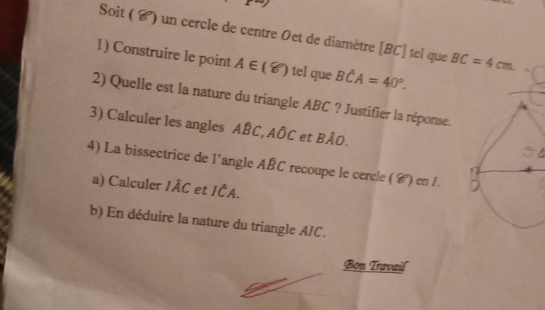 Soit ( C) un cercle de centre Oet de diamètre [ BC ] tel que BC=4cm
1) Construire le point A∈ (8) tel que Bwidehat CA=40°. 
2) Quelle est la nature du triangle ABC ? Justifier la réponse. 
3) Calculer les angles ABC, AÔC et Bhat AO. 
4) La bissectrice de l'angle ABC recoupe le cercle ( ४) en I. 
a) Calculer Ihat AC et Ihat CA. 
b) En déduire la nature du triangle AIC. 
Bon Travail