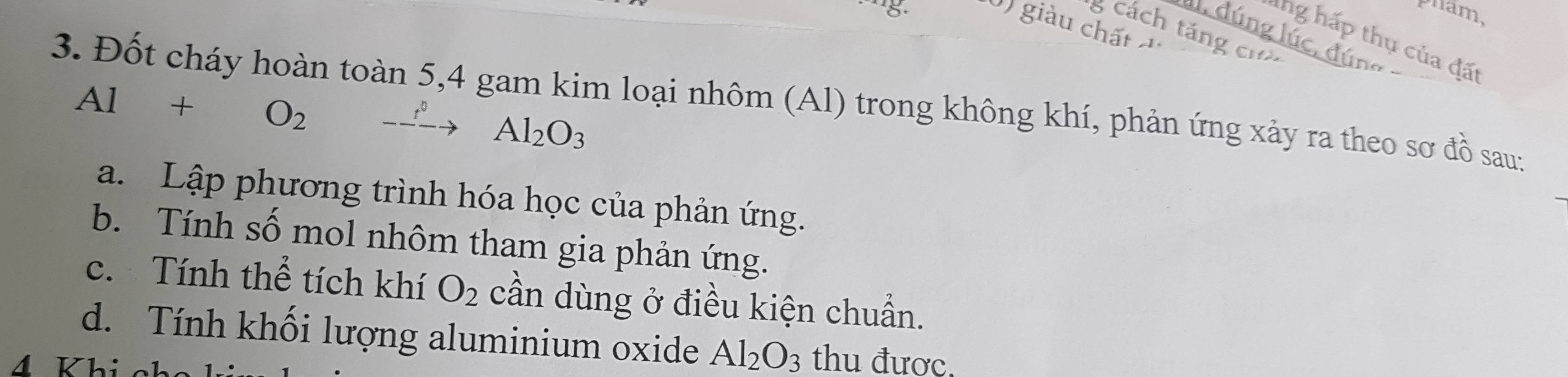 pham, 
0) giàu chất 
g cách táng cư 
l, dúng lúc, đúng 
lng hấp thụ của đất 
3. Đốt cháy hoàn toàn 5, 4 gam kim loại nhôm (Al) trong không khí, phản ứng xảy ra theo sơ đồ sau:
Al+O_2 -xrightarrow to Al_2O_3
a. Lập phương trình hóa học của phản ứng. 
b. Tính số mol nhôm tham gia phản ứng. 
c. Tính thể tích khí O_2 cần dùng ở điều kiện chuẩn. 
d. Tính khối lượng aluminium oxide Al_2O_3 thu được. 
4 Khi