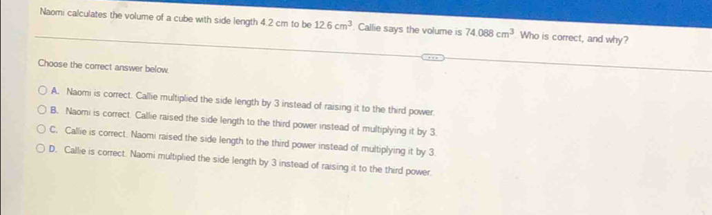 Naomi calculates the volume of a cube with side length 4.2 cm to be 12.6cm^3 Callie says the volume is 74.088cm^3 Who is correct, and why?
Choose the correct answer below.
A. Naomi is correct. Callie multiplied the side length by 3 instead of raising it to the third power.
B. Naomi is correct. Callie raised the side length to the third power instead of multiplying it by 3.
C, Callie is correct. Naomi raised the side length to the third power instead of multiplying it by 3.
D. Callie is correct. Naomi multiplied the side length by 3 instead of raising it to the third power.