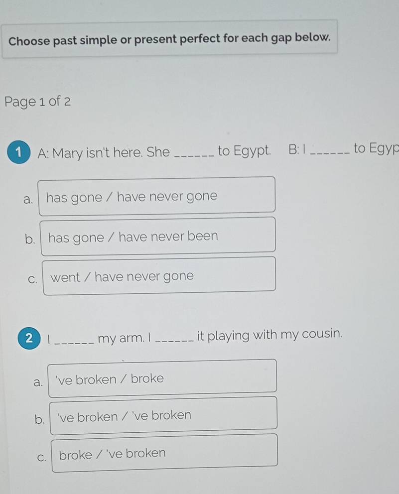 Choose past simple or present perfect for each gap below.
Page 1 of 2
1A: Mary isn't here. She _to Egypt. B:1 _to Egyp
a. has gone / have never gone
b. has gone / have never been
C. went / have never gone
2 _my arm. I_ it playing with my cousin.
a. 've broken / broke
b. 've broken / 've broken
C. broke / 've broken