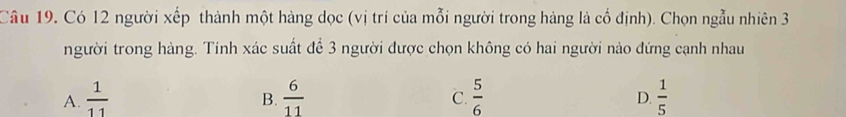 Có 12 người xếp thành một hàng dọc (vị trí của mỗi người trong hàng là cổ định). Chọn ngẫu nhiên 3
người trong hàng. Tinh xác suất để 3 người được chọn không có hai người nào đứng cạnh nhau
A.  1/11   6/11   5/6   1/5 
B.
C.
D.