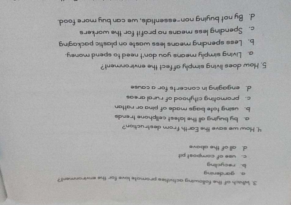 Which of the following activities promate love for the environment?
a. gardening
b. recycling
c. use of compost pit
d. all of the above
4. How we save the Earth from destruction?
a. by buying all the latest cellphone trends
b. using tote bags made of pina or rattan
c. promoting cityhood of rural areas
d. engaging in concerts for a cause
5. How does living simply affect the environment?
a. Living simply means you don't need to spend money.
b. Less spending means less waste on plastic packaging
c. Spending less means no profit for the workers
d. By not buying non-essentials, we can buy more food.