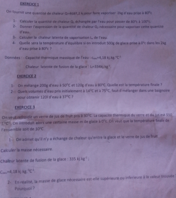 On fournit une quantité de chaleur Q=4687,2k pour faire vaporiser 2kg d'eau prise à 80°c
1- Calculer la quantité de chaleur Q_1 échangée par l'eau pour passer de 80°c à 100°c.
2- Donner l'expression de la quantité de chaleur Q_2 nécessaire pour vaporiser cette quantité
d' 'eau.
3- Calculer la chaleur latente de vaporisation L, de l'eau.
4- Quelle sera la température d'équilibre si on introduit 500g de glace prise à 0°c dans les 2kg
d'eau prise à 80°c ?
Données : - Capacité thermique massique de l'eau : c_eav=4,18kj.kg.^circ C^(-1)
Chaleur latente de fusion de la glace : L_f=334kj.kg^(-1).
EXERCICE 2
1- On mélange 200g d'eau à 50°C et 120g d'eau à 80°C. Quelle est la température finale ?
2- Quels volumes d'eau pris initialement à 14°C et à 75°C , faut-il mélanger dans une baignoire
pour obtenir 120l d'eau à 37°C 7
EXERCICE 3
On veut refroidir un verre de jus de fruit pris à 30°C. La capacité thermique du verre et du jus est 550
1.^circ C^(-1). On introduit alors une certaine masse m de glace à 0°c. On veut que la température finale de
lensemble soit de 10°C.
1- On admet qu'il n' y a échange de chaleur qu'entre la glace et le verre de jus de fruit.
Calculer la masse nécessaire.
Chaleur latente de fusion de la glace : 335kj.kg^(-1);
C_ou=4,18kJkg.^circ C^(-1).
2-  En réalité, la masse de glace nécessaire est-elle supérieure ou inferieure à la valeur trouvée  
Pourquoi ?