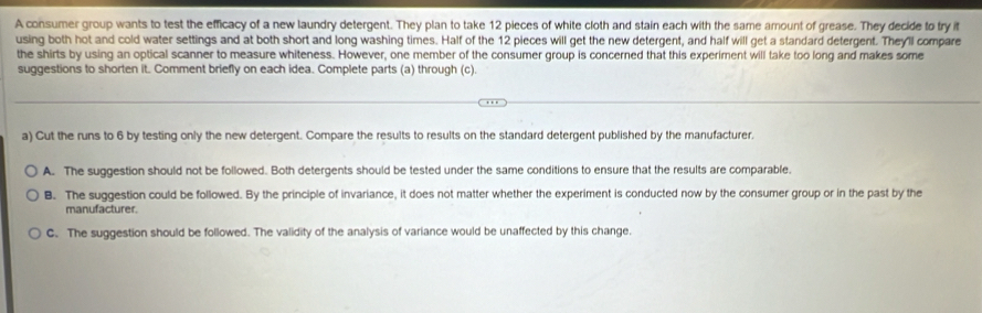 A consumer group wants to test the efficacy of a new laundry detergent. They plan to take 12 pieces of white cloth and stain each with the same amount of grease. They decide to try it
using both hot and cold water settings and at both short and long washing times. Half of the 12 pieces will get the new detergent, and hailf will get a standard detergent. They'll compare
the shirts by using an optical scanner to measure whiteness. However, one member of the consumer group is concerned that this experiment will take too long and makes some
suggestions to shorten it. Comment briefly on each idea. Complete parts (a) through (c).
a) Cut the runs to 6 by testing only the new detergent. Compare the results to results on the standard detergent published by the manufacturer.
A. The suggestion should not be followed. Both detergents should be tested under the same conditions to ensure that the results are comparable.
B. The suggestion could be followed. By the principle of invariance, it does not matter whether the experiment is conducted now by the consumer group or in the past by the
manufacturer.
C. The suggestion should be followed. The validity of the analysis of variance would be unaffected by this change.