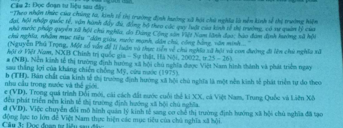 củs  ngừờs can
Câu 2: Đọc đoạn tư liệu sau đây:
'Theo nhận thức của chúng ta, kinh tế thị trường định hướng xã hội chủ nghĩa là nền kinh tễ thị trường hiện
đại, hội nhập quốc tế, vận hành đây đủ, đồng bộ theo các quy luật của kinh tể thị trường, có sự quản lý của
nhà nước pháp quyễn xã hội chủ nghĩa, do Đảng Cộng sản Việt Nam lãnh đạo, bào đàm định hưởng xã hội
chủ nghĩa, nhăm mục tiêu "dân giàu, nước mạnh, dân chủ, công bằng, văn minh...'
(Nguyễn Phú Trọng, Một số vấn đễ li luán và thực tiễn về chủ nghĩa xã hội và con đường đi lên chủ nghĩa xã
hội ở Việt Nam, NXB Chính trị quốc gia - Sự thật, Hà Nội, 20022, tr.25 - 26).
a (NB). Nền kinh tế thị trường định hướng xã hội chủ nghĩa được Việt Nam hình thành và phát triển ngay
sau thắng lợi của kháng chiến chống Mỹ, cứu nước (1975).
b (TH). Bản chất của kinh tế thị trường định hướng xã hội chủ nghĩa là một nền kinh tế phát triển tự do theo
nhu cầu trong nước và thế giới.
c (VD). Trong quá trình Đổi mới, cải cách đất nước cuối thế ki XX, cả Việt Nam, Trung Quốc và Liên Xô
đều phát triển nền kinh tế thị trường định hướng xã hội chủ nghĩa.
d (VD). Việc chuyển đổi mô hình quản lý kinh tế sang cơ chế thị trường định hướng xã hội chủ nghĩa đã tạo
động lực to lớn đề Việt Nam thực hiện các mục tiêu của chủ nghĩa xã hội.
Câu 3: Đọc đoan tư liêu sau đây: