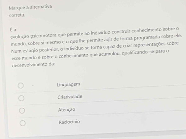 Marque a alternativa
correta.
É a
evolução psicomotora que permite ao indivíduo construir conhecimento sobre o
mundo, sobre si mesmo e o que lhe permite agir de forma programada sobre ele.
Num estágio posterior, o indivíduo se torna capaz de criar representações sobre
esse mundo e sobre o conhecimento que acumulou, qualificando-se para o
desenvolvimento da:
Linguagem
Criatividade
Atenção
Raciocínio