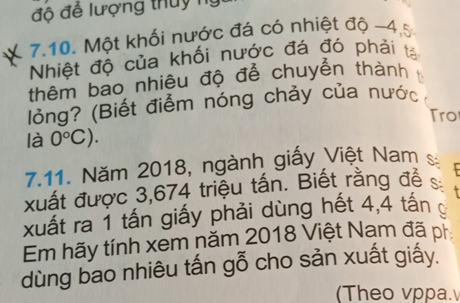 độ đế lượng thuy ny 
1 7.10. Một khối nước đá có nhiệt độ -4,5
Nhiệt độ của khối nước đá đó phải tả 
thêm bao nhiêu độ để chuyển thành t 
lỏng? (Biết điểm nóng chảy của nước 
ro 
là 0°C). 
7.11. Năm 2018, ngành giấy Việt Nam sá 
xuất được 3,674 triệu tấn. Biết rằng để s 
xuất ra 1 tấn giấy phải dùng hết 4,4 tấn g 
Em hãy tính xem năm 2018 Việt Nam đã ph 
dùng bao nhiêu tấn gỗ cho sản xuất giấy. 
(Theo vppa.