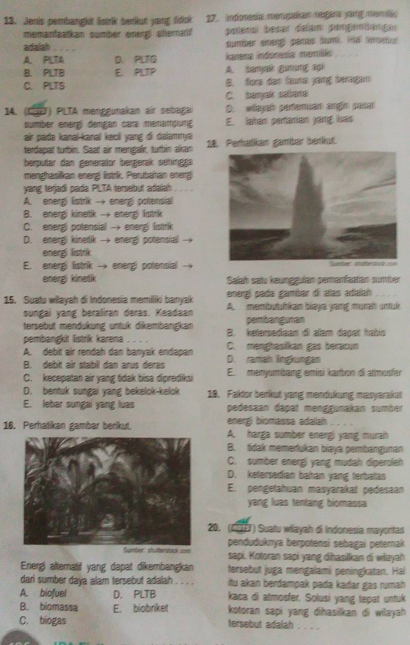 Jenis pembangkt listr berkut yang liuk 17. indonesia mengalian negara jang memi
memantaatkan sumber energi alteratif poíenol besar dalam pengemangar
adalah sumber emeng) paras (um. Mal (eneu
A. PLTA D. PLTG iarena infonesía mamié
B. PLTB E. PLTIP A. banyak giung api
C. PLTS B. fore den faa yang beragan
C. banyak sabana
14. (C7) PLTA menggunakan air sebagai D. wayan perteman angh pasa
sumber energí dengan cara menampung E. latan periatian yang has
air pada kanaï-kanal kəcii yang đi dalamnya
terdapat turbin. Saat air mengalir, tutbin akan 18. Perballian gambar berkut.
berpular dan generator bergerak sehíngga
menghasikan energi listrik. Perubahan energ
yang terjadi pada PLTA tersebut adalah
A. energi listrik → energi potensial
B. energi kinetik → energi listrik
C. energi potensial → energi listrik
D. energi kinetik → energi potensial
energi listrik
E. energi listrik → energi potensial →
energi kinetik Salab sau keunggulan pemanfaatan sumber
energí pada gambar di añas adaían
15. Suatu wilayah di Indonesia memiliki banyak A.  membuuhkan biaya yang murah untuk
sungai yang beraliran deras. Keadaan
pembarguran
tersebüt mendükung untük dikembängkan B. ketersediaan di alam dapat İabís
pembangkit listrik karena
C. menghasilkan gas beracun
A. debit air rendah dan banyak endapan D. ramah linglungan
B. debit air stabil dan arus deras
C. kecepatan air yang tidak bisa diprediksi El menyumbang emísi karbon di atmosfer
D. bentuk sungai yang bekelok-kelok 18. Faktor berkut yang mendukung masyarakat
E. lebar sungai yang luas pedesaan dapat menggınakan sümber
16. Perhatikan gambar berikut.
energi biomassa adalah
A. harga sumber energi yang murah
B. tidak memerukan biaya pembanguran
C. sumber energi yang mudah diperoleh
D. ketersedian bahan yang terbatas
E. pengetahuan masyarakat pedesaan
yang luas tentang biomassa
20.  (27 ) Suatu wiłayah di Indonesia mayoritas
penduðuknya berpotensi sebagai peternak
on sapi. Kotoran sapi yang dhasilkan di wilayah
Energi altematif yang dapat dikembangkan tersebut juga mengalami peningkatan. Hal
dari sumber daya alam tersebut adalah . . . . itu akan berdampak pada kadar gas rumah 
A. biofuel D. PLTB kaca di atmosfer. Solusi yang tepat untuk
B. biomassa E. biobriket kotoran sapi yang dihasilkan di wilayah 
C. biogas tersebut adalah . . . .