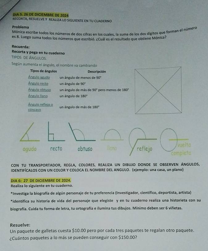 DIA 5. 26 DE DICIEMBRE DE 2024 
RECORTA, RESUELVE Y REALIZA LO SIGUIENTE EN TU CUADERNO 
Problema 
Mónica escribe todos los números de dos cifras en los cuales. la suma de los dos dígitos que forman el número 
es 8. Luego suma todos los números que escribió. ¿Cuál es el resultado que obtiene Mónica? 
Recuerda: 
Recorta y pega en tu cuaderno 
TIPOS DE ÁNGULOS 
Según aumenta el ángulo, el nombre va cambiando 
Tipos de ángulos Descripción 
Ángulo agudo un ángulo de menos de 90°
Ángulo recto un ángulo de 90°
Ángulo obtuso un ángulo de más de 90° pero menos de 180°
Ángulo llano un ángulo de 180°
Ángulo reflejo o 
cóncavo un ángulo de más de 180°
cON TU TRANSPORTADOR, REGLA, COLORES, REALIZA UN DIBUJO DONDE SE OBSERVEN ÁNGULOS, 
IDENTIFÍCALOS CON UN COLOR Y COLOCA EL NOMBRE DEL ANGULO. (ejemplo: una casa, un plano) 
DIA 6: 27 DE DICIEMBRE DE 2024. 
Realiza lo siguiente en tu cuaderno. 
*Investiga la biografía de algún personaje de tu preferencia (Investigador, científico, deportista, artista) 
*identifica su historia de vida del personaje que elegiste y en tu cuaderno realiza una historieta con su 
biografía. Cuida tu forma de letra, tu ortografía e ilumina tus dibujos. Mínimo deben ser 6 viñetas. 
Resuelve: 
Un paquete de galletas cuesta $10.00 pero por cada tres paquetes te regalan otro paquete. 
¿Cuántos paquetes a lo más se pueden conseguir con $150.00?