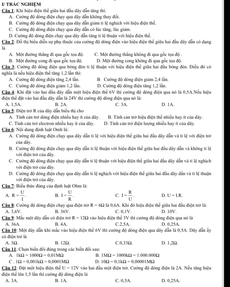 I/ tRÁC NGHIỆM
Câu 1: Khi hiệu điện thế giữa hai đầu dây dẫn tăng thì:
A. Cường độ dòng điện chạy qua dây dẫn không thay đổi.
B. Cường độ dòng điện chạy qua dây dẫn giảm tỉ lệ nghịch với hiệu điện thế.
C. Cường độ dòng điện chạy qua dây dẫn có lúc tăng, lúc giảm.
D. Cường độ dòng điện chạy qua dây dẫn tăng ti lệ thuận với hiệu điện thể.
Câu 2: Đồ thị biểu diễn sự phụ thuộc của cường độ dòng điện vào hiệu điện thế giữa hai đầu dây dẫn có dạng
là
A. Một đường thẳng đi qua gốc tọa độ. C. Một đường thắng không đi qua gốc tọa độ .
B. Một đường cong đi qua gốc tọa độ. D. Một đường cong không đi qua gốc tọa độ.
Câu 3: Cường độ dòng điện qua bóng đèn tỉ lệ thuận với hiệu điện thế giữa hai đầu bóng đèn. Điều đó có
nghĩa là nếu hiệu điện thế tăng 1,2 lần thì:
A. Cường độ dòng điện tăng 2,4 lần. B Cường độ dòng điện giảm 2,4 lần.
C. Cường độ dòng điện giảm 1,2 lần. D. Cường độ dòng điện tăng 1,2 lần.
Câu 4: Khi đặt vào hai đầu dây dẫn một hiệu điện thể 6V thì cường độ dòng điện qua nó là 0,5A.Nếu hiệu
điện thể đặt vào hai đầu dây dẫn là 24V thì cường độ dòng điện qua nó là:
A. 1,5A. B. 2A. C. 3A. D. 1A.
Câu 5: Điện trở R của dây dẫn biểu thị cho
A. Tính cản trở dòng điện nhiều hay ít của dây. B. Tính cản trở hiệu điện thể nhiều hay ít của dây.
C. Tính cản trở electron nhiều hay ít của dây. D. Tính cản trở điện lượng nhiều hay ít của dây.
Câu 6: Nội dung định luật Omh là:
A. Cường độ dòng điện chạy qua dây dẫn tỉ lệ với hiệu điện thể giữa hai đầu dây dẫn và ti lệ với điện trở
của dây.
B. Cường độ dòng điện chạy qua dây dẫn ti lệ thuận với hiệu điện thế giữa hai đầu dây dẫn và không tỉ lệ
với điện trở của dây.
C. Cường độ dòng điện chạy qua dây dẫn ti lệ thuận với hiệu điện thể giữa hai đầu dây dẫn và tỉ lệ nghịch
với điện trở của dây.
D. Cường độ dòng điện chạy qua dây dẫn tỉ lệ nghịch với hiệu điện thể giữa hai đầu dây dẫn và tỉ lệ thuận
với điện trở của dây.
Câu 7: Biểu thức đúng của định luật Ohm là:
A. R= U/I . I= U/R . I= R/U .
B.
C.
D. U=I.R.
Câu 8: Cường độ dòng điện chạy qua điện trở R=6Omega là 0,6A. Khi đó hiệu điện thế giữa hai đầu điện trở là:
A. 3,6V. B. 36V. C. 0,1V. D. 10V.
Câu 9: Mắc một dây dẫn có điện trở R=12Omega vào hiệu điện thể 3V thì cường độ dòng điện qua nó là
A. 36A. B. 4A. C.2,5A. D. 0,25A.
Câu 10: Một dây dẫn khi mắc vào hiệu điện thế 6V thì cường độ dòng điện qua dây dẫn là 0,5A. Dây dẫn ấy
có điện trở là
A. 3Ω. B. 12Ω. C.0,33Ω. D. 1,2Ω.
Câu 11: Chọn biến đồi đúng trong các biến đồi sau:
A. 1kOmega =1000Omega =0,01MOmega B. 1MOmega =1000kOmega =1.000.000Omega
C . 1Omega =0,001kOmega =0,0001MOmega D. 10Omega =0,1kOmega =0,00001MOmega
Câu 12: Đặt một hiệu điện thể U=12V vào hai đầu một điện trở. Cường độ dòng điện là 2A. Nếu tăng hiệu
điện thế lên 1,5 lần thì cường độ dòng điện là
A. 3A. B. 1A. C. 0,5A. D. 0,25A.