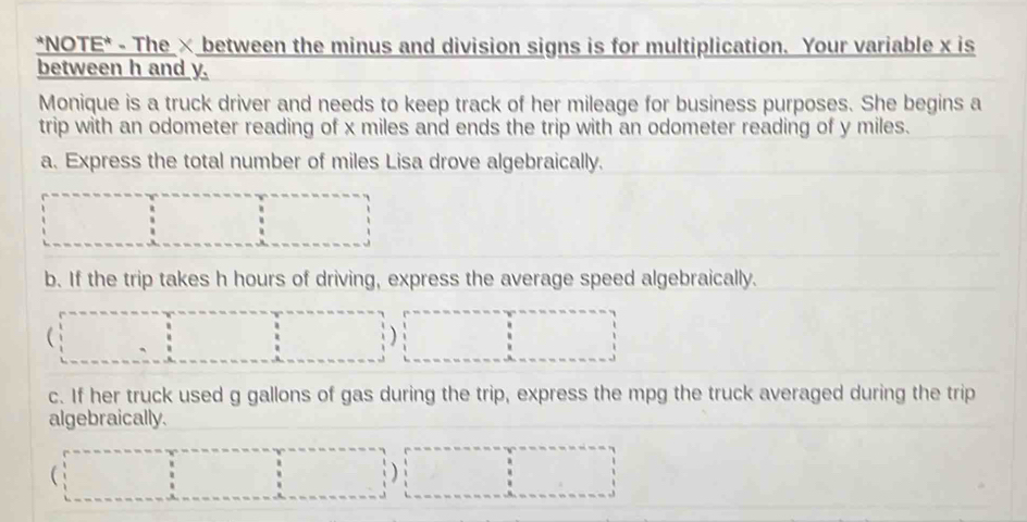 NOTE* - The × between the minus and division signs is for multiplication. Your variable x is 
between h and y. 
Monique is a truck driver and needs to keep track of her mileage for business purposes. She begins a 
trip with an odometer reading of x miles and ends the trip with an odometer reading of y miles. 
a. Express the total number of miles Lisa drove algebraically. 
b. If the trip takes h hours of driving, express the average speed algebraically. 
 
c. If her truck used g gallons of gas during the trip, express the mpg the truck averaged during the trip 
algebraically. 
 
)