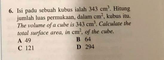 Isi padu sebuah kubus ialah 343cm^3. Hitung
jumlah luas permukaan, dalam cm^2 , kubus itu.
The volume of a cube is 343cm^3. Calculate the
total surface area, in cm^2 , of the cube.
A 49 B 64
C 121 D 294