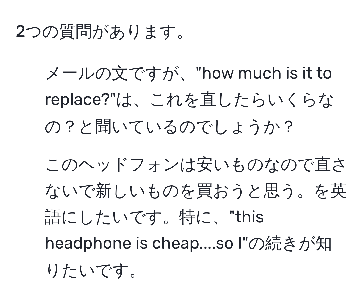 2つの質問があります。  
1. メールの文ですが、"how much is it to replace?"は、これを直したらいくらなの？と聞いているのでしょうか？  
2. このヘッドフォンは安いものなので直さないで新しいものを買おうと思う。を英語にしたいです。特に、"this headphone is cheap....so I"の続きが知りたいです。