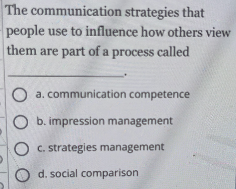 The communication strategies that
people use to influence how others view
them are part of a process called
_.
a. communication competence
b. impression management
c. strategies management
d. social comparison