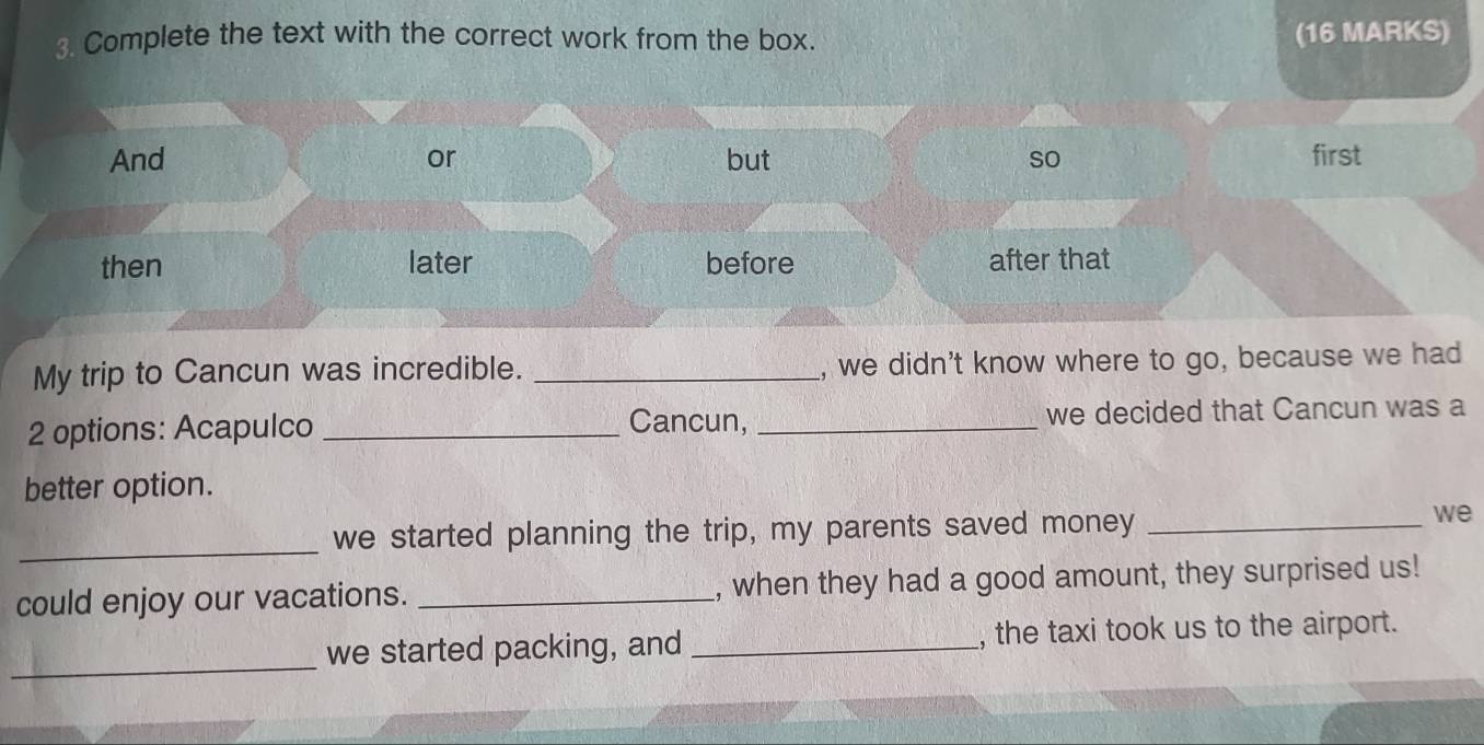 Complete the text with the correct work from the box. (16 MARKS)
And or but so first
then later before after that
My trip to Cancun was incredible. _, we didn't know where to go, because we had
Cancun,
2 options: Acapulco __we decided that Cancun was a
better option.
we started planning the trip, my parents saved money_
we
_
could enjoy our vacations. _, when they had a good amount, they surprised us!
_
we started packing, and _, the taxi took us to the airport.