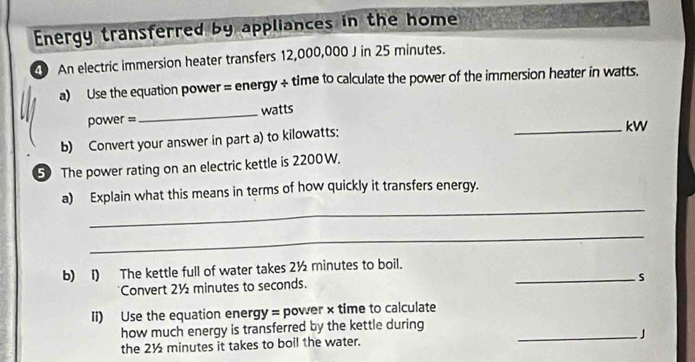 Energy transferred by appliances in the home 
40 An electric immersion heater transfers 12,000,000 J in 25 minutes. 
a) Use the equation power = energy ÷ time to calculate the power of the immersion heater in watts.
power = _ watts
b) Convert your answer in part a) to kilowatts: 
_kW 
50 The power rating on an electric kettle is 2200W. 
_ 
a) Explain what this means in terms of how quickly it transfers energy. 
_ 
b) i) The kettle full of water takes 2½ minutes to boil. 
Convert 2½ minutes to seconds. 
_s 
Ii) Use the equation energy = power × time to calculate 
how much energy is transferred by the kettle during_ 
the 2½ minutes it takes to boil the water. 」