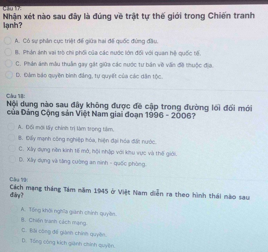 Cau 17:
Nhận xét nào sau đây là đúng về trật tự thế giới trong Chiến tranh
lạnh?
A. Có sự phân cực triệt để giữa hai đế quốc đứng đầu.
B. Phán ánh vai trò chi phối của các nước lớn đối với quan hệ quốc tế.
C. Phản ánh mâu thuẫn gay gắt giữa các nước tư bản về vấn đề thuộc địa.
D. Đảm bảo quyền bình đầng, tự quyết của các dân tộc.
Câu 18:
Nội dung nào sau đây không được đề cập trong đường lối đổi mới
Của Đảng Cộng sản Việt Nam giai đoạn 1996 - 2006?
A. Đổi mới lấy chính trị làm trọng tâm.
B. Đẩy mạnh công nghiệp hóa, hiện đại hóa đất nước.
C. Xây dựng nền kinh tế mớ, hội nhập với khu vực và thế giới.
D. Xây dựng và tăng cường an ninh - quốc phòng.
Câu 19:
Cách mạng tháng Tám năm 1945 ở Việt Nam diễn ra theo hình thái nào sau
đây?
A. Tổng khởi nghĩa giành chính quyền.
B. Chiến tranh cách mạng.
C. Bãi công để giành chính quyền.
D. Tổng công kích giành chính quyền.