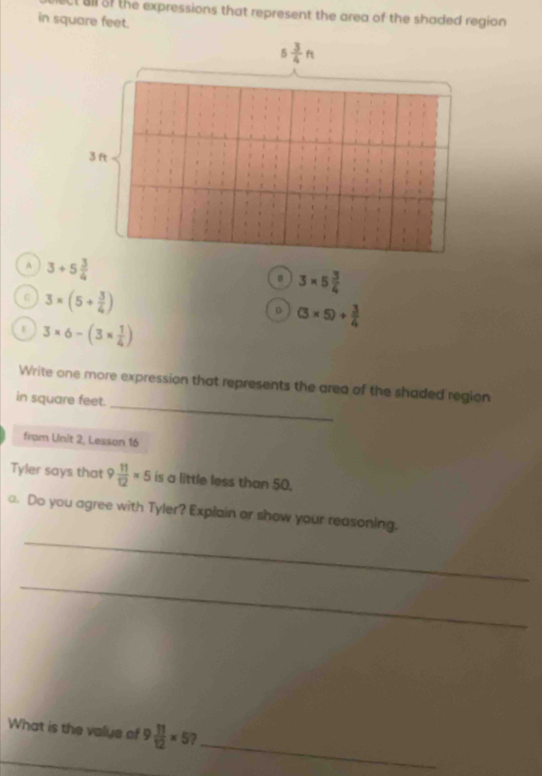 all of the expressions that represent the area of the shaded region 
in square feet.
A
B 3* 5 3/4 
C 3* (5+ 3/4 )
D (3* 5)+ 3/4 
3* 6-(3*  1/4 )
_
Write one more expression that represents the area of the shaded region
in square feet.
from Unit 2, Lesson 16
Tyler says that 9 11/12 * 5 is a little less than 50.
_
a. Do you agree with Tyler? Explain or show your reasoning.
_
_
What is the valye of 9 11/12 * 5 7