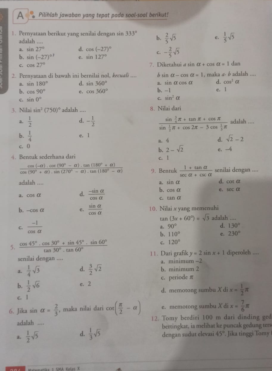 A Pilihlah jawaban yang tepat pada soal-soal berikut!
1. Pernyataan berikut yang senilai dengan sin 333°  2/5 sqrt(5)
adalah ....
b.
e.  1/5 sqrt(5)
a. sin 27° d. cos (-27)^circ 
c. - 2/5 sqrt(5)
b. sin (-27)^circ  e. sin 127°
C. cos 27° 7. Diketahui a sin alpha +cos alpha =1dan
2. Pernyataan di bawah ini bernilai nol, kecuali .... b sin alpha -cos alpha =1 , maka a· b adalah ....
a. sin 180° d. sin 360° a. sin alpha cos alpha d. cos^2alpha
b. cos 90° e. cos 360° b. -1 e. 1
c. sin 0°
c. sin^2alpha
3. Nilai sin^2(750)^circ  adalah .... 8. Nilai dari
frac sin  3/4 π +tan π +cos π sin  1/2 π +cos 2π -3cos  1/3 π 
a.  1/2  d. - 1/2  adalah ....
b.  1/4  e. l
a. 4 d. sqrt(2)-2
c. 0 e. -4
b. 2-sqrt(2)
4. Bentuk sederhana dari c. 1
 (cos (-alpha ).cot (90°-alpha ).tan (180°+alpha ))/cos (90°+alpha ).sin (270°-alpha ).tan (180°-alpha )  9. Bentuk  (1+tan alpha )/sec alpha +csc alpha   senilai dengan ....
adalah ....
a. sin alpha d. cot alpha
a. cos alpha d.  (-sin alpha )/cos alpha  
b. cos alpha e. sec alpha
c. tan alpha
b. -cos alpha e.  sin alpha /cos alpha   10. Nilai x yang memenuhi
tan (3x+60°)=sqrt(3) adalah
c.  (-1)/cos alpha  
a. 90° d. 130°
b. 110° e. 230°
5.  (cos 45°· cos 30°+sin 45°· sin 60°)/tan 30°· tan 60° 
c. 120°
11. Dari grafik y=2sin x+1 diperoleh ....
senilai dengan ....
a. minimum −2
d.
a.  1/4 sqrt(3)  3/2 sqrt(2) b. minimum 2
c. periode π
b.  1/2 sqrt(6) e. 2
d. memotong sumbu X di x= 1/2 π
c. 1
6. Jika sin alpha = 2/3  , maka nilai dari cot ( π /2 -alpha ) e. memotong sumbu X di x= 7/6 π
adalah .... 12. Tomy berdiri 100 m dari dinding ged
bertingkat, ia melihat ke puncak gedung ters
d.
a.  1/2 sqrt(5)  1/3 sqrt(5) dengan sudut elevasi 45°. Jika tinggi Tomy (
Matematíka 1 SMA Kelas X