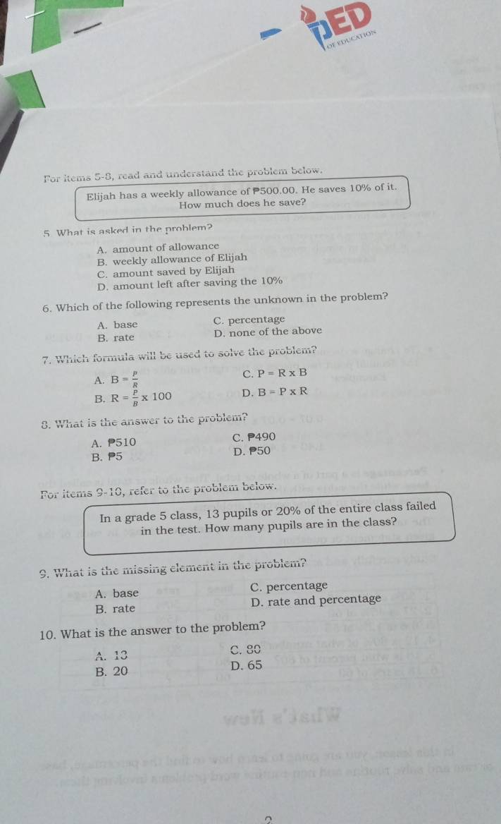 ED
DECATION
For items 5-8, read and understand the problem below.
Elijah has a weekly allowance of 500.00. He saves 10% of it.
How much does he save?
5 What is asked in the problem?
A. amount of allowance
B. weekly allowance of Elijah
C. amount saved by Elijah
D. amount left after saving the 10%
6. Which of the following represents the unknown in the problem?
A. base C. percentage
B. rate D. none of the above
7. Which formula will be used to solve the problem?
A. B= p/R 
C. P=R* B
B. R= P/B * 100 D. B=P* R
8. What is the answer to the problem?
A. P510 C. P490
B. P5 D. P50
For items 9-10, refer to the problem below.
In a grade 5 class, 13 pupils or 20% of the entire class failed
in the test. How many pupils are in the class?
9. What is the missing element in the problem?
A. base C. percentage
B. rate D. rate and percentage
10. What is the answer to the problem?
A. 13 C. 80
B. 20 D. 65