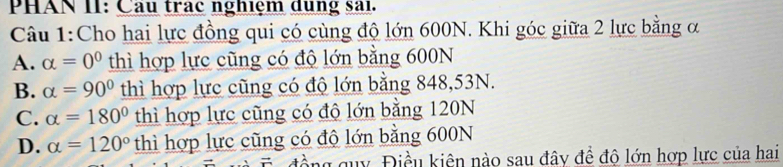 PHAN II: Cầu trac nghiệm dung sai.
Câu 1:Cho hai lực đồng qui có cùng độ lớn 600N. Khi góc giữa 2 lực bằng ơ
A. alpha =0^0 thì hợp lực cũng có độ lớn bằng 600N
B. alpha =90° thì hợp lực cũng có độ lớn bằng 848,53N.
C. alpha =180° thì hợp lực cũng có độ lớn bằng 120N
D. alpha =120° thì hợp lực cũng có độ lớn bằng 600N
đồng guy Điều kiên nào sau đây đề độ lớn hợp lực của hai