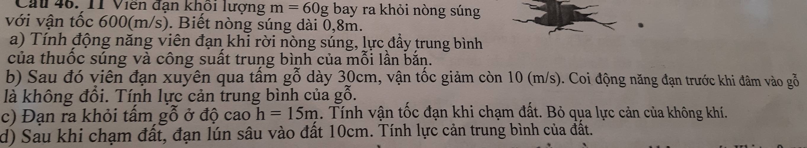 Cau 46. 11 Viên đạn khổi lượng m=60g bay ra khỏi nòng súng 
với vận tốc 600(m/s). Biết nòng súng dài 0,8m. 
a) Tính động năng viên đạn khi rời nòng súng, lực đẩy trung bình 
của thuốc súng và công suất trung bình của mỗi lần bắn. 
b) Sau đó viên đạn xuyên qua tấm gỗ dày 30cm, vận tốc giảm còn 10 (m/s). Coi động năng đạn trước khi đâm vào gỗ 
là không đổi. Tính lực cản trung bình của gwidehat O. 
c) Đạn ra khỏi tấm gỗ ở độ cao h=15m. Tính vận tốc đạn khi chạm đất. Bỏ qua lực cản của không khí. 
d) Sau khi chạm đất, đạn lún sâu vào đất 10cm. Tính lực cản trung bình của đất.