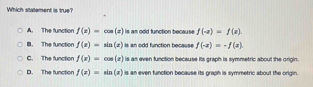 Which statement is true?
A. The function f(x)=cos (x) is an odd function because f(-x)=f(x).
B. The function f(x)=sin (x) is an odd function because f(-x)=-f(x).
C. The function f(x)=cos (x) is an even function because its graph is symmetric about the origin.
D. The function f(x)=sin (x) is an even function because its graph is symmetric about the origin.