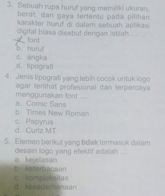 Sebuah rupa huruf yang memiliki ukuran,
berat, dan gaya tertentu pada pilihan
karakter huruf di dalam sebuah aplikasi
digital biasa disebut dengan istilah ....
font
b. huruf
c、angka
d、tipografi
4. Jenis tipografi yang lebih cocok untuk logo
agar terlihat profesional dan terpercaya
menggunakan font ....
a. Comic Sans
b. Times New Roman
c. Papyrus
d. Curlz MT
5. Elemen berikut yang tidak termasuk dalam
desain logo yang efektif adalah ....
a. kejelasan
b. keterbacaan
c. kompleksitas
d. kesederhanaan