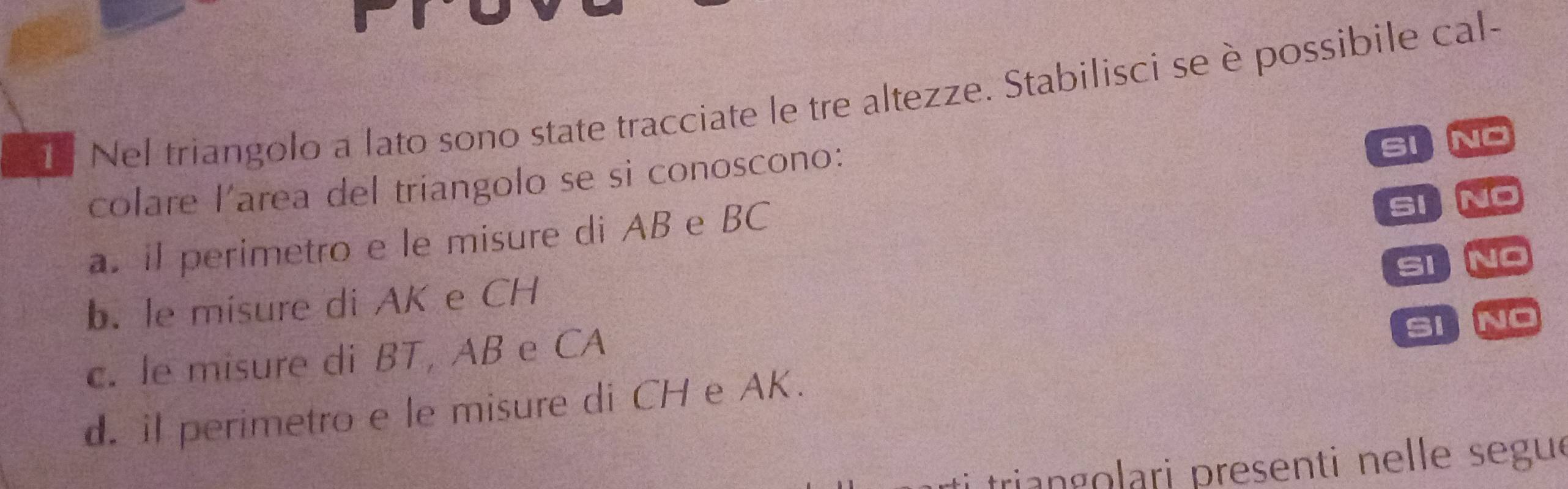 Nel triangolo a lato sono state tracciate le tre altezze. Stabilisci se è possibile cal- 
colare l'area del triangolo se si conoscono: 
SIINO 
a. il perimetro e le misure di AB e BC
SINO 
SI NO 
b. le misure di AK e CH
c. le misure di BT, AB e CA
Si NO 
d. il perimetro e le misure di CH e AK. 
triangolari presenti nelle segue