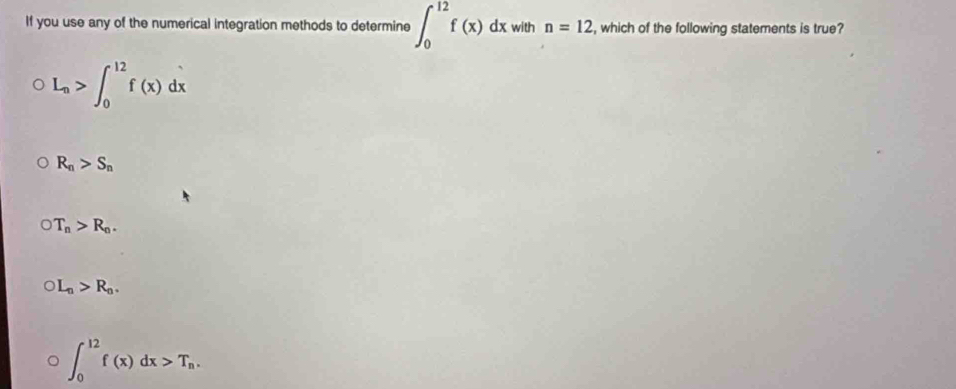 If you use any of the numerical integration methods to determine ∈t _0^((12)f(x)dx with n=12 , which of the following statements is true?
L_n)>∈t _0^((12)f(x)dx
R_n)>S_n
T_n>R_n.
)L_n>R_n.
∈t _0^((12)f(x)dx>T_n).