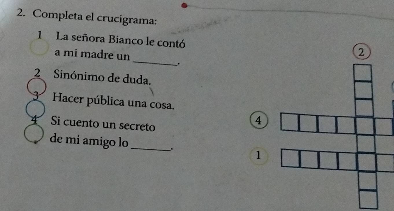 Completa el crucigrama: 
1 La señora Bianco le contó 
_ 
a mi madre un 
. 
2 Sinónimo de duda. 
3 Hacer pública una cosa. 
4 Si cuento un secreto 
4 
de mi amigo lo_ 
. 
1