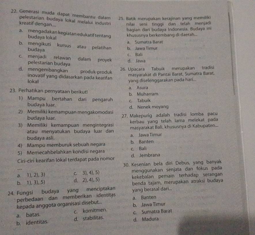 Generasi muda dapat membantu dalam .   25. Batik merupakan kerajinan yang memiliki
pelestarian budaya lokal melalui industri nilai seni tinggi dan telah menjadi
kreatif dengan....
bagian dari budaya Indonesia. Budaya ini
a mengadakan kegiatan edukatif tentang khususnya berkembang di daerah...
budaya lokal
a. Sumatra Barat
b. mengikuti kursus atau pelatihan b. Jawa Timur
budaya
c. Bali
c. menjadi relawan dalam proyek d. Jawa
pelestarian budaya
d. mengembangkan produk-produk
26. Upacara Tabuik merupakan tradisi
inovatif yang didasarkan pada kearifan
masyarakat di Pantai Barat, Sumatra Barat,
lokal yang diselenggarakan pada hari...
23. Perhatikan pernyataan berikut! a. Asura
b. Muharram
1) Mampu bertahan dari pengaruh c. Tabuik
budaya luar. d. Nenek moyang
2) Memiliki kemampuan mengakomodasi
budaya luar. 27. Makepung adalah tradisi lomba pacu
3) Memiliki kemampuan mengintegrasi kerbau yang telah lama melekat pada
atau menyatukan budaya luar dan masyarakat Bali, khususnya di Kabupaten...
budaya asli. a. Jawa Timur
4) Mampu memburuk sebuah negara b. Banten
5) Memecahbelahkan kondisi negara c. Bali
Ciri-ciri kearifan lokal terdapat pada nomor d. Jembrana
30. Kesenian bela diri Debus, yang banyak
“.
a. 1), 2), 3) c. 3), 4), 5) menggunakan senjata dan fokus pada
b. 1), 3),5) d.2), 4), 5) kekebalan pemain terhadap serangan
benda tajam, merupakan atraksi budaya
24. Fungsi budaya yang menciptakan yang berasal dari...
perbedaan dan memberikan identitas a. Banten
kepada anggota organisasi disebut... b. Jawa Timur
a. batas. c. komitmen. c. Sumatra Barat
b. identitas. d. stabilitas. d. Madura